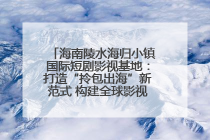 海南陵水海归小镇国际短剧影视基地：打造“拎包出海”新范式 构建全球影视产业“新热土”