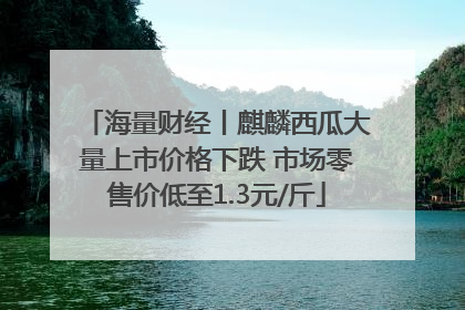 海量财经丨麒麟西瓜大量上市价格下跌 市场零售价低至1.3元/斤
