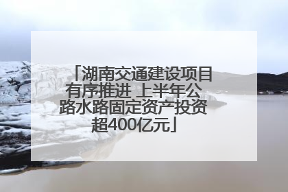 湖南交通建设项目有序推进 上半年公路水路固定资产投资超400亿元
