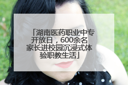 湖南医药职业中专开放日，600余名家长进校园沉浸式体验职教生活