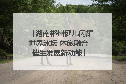 湖南郴州健儿闪耀世界泳坛 体旅融合催生发展新动能