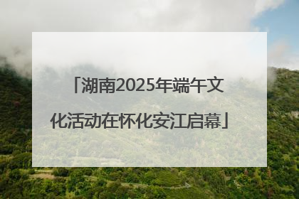 湖南2025年端午文化活动在怀化安江启幕