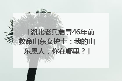 湖北老兵急寻46年前救命山东女护士：我的山东恩人，你在哪里？
