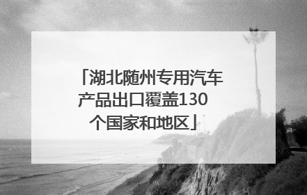 湖北随州专用汽车产品出口覆盖130个国家和地区