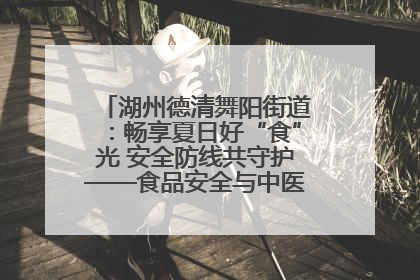 湖州德清舞阳街道：畅享夏日好“食”光 安全防线共守护——食品安全与中医养生知识宣传