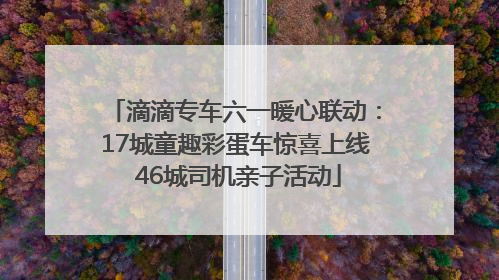 滴滴专车六一暖心联动：17城童趣彩蛋车惊喜上线 46城司机亲子活动