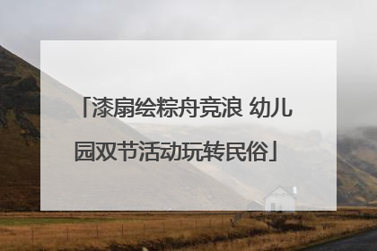漆扇绘粽舟竞浪 幼儿园双节活动玩转民俗
