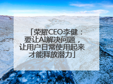 荣耀CEO李健：要让AI解决问题，让用户日常使用起来才能释放潜力