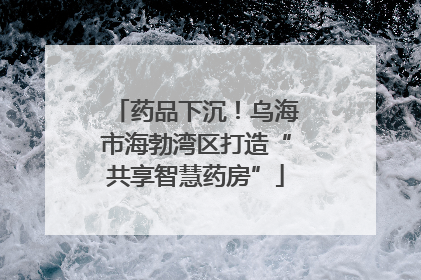 药品下沉！乌海市海勃湾区打造“共享智慧药房”