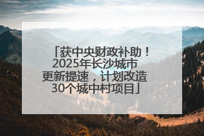 获中央财政补助！2025年长沙城市更新提速，计划改造30个城中村项目