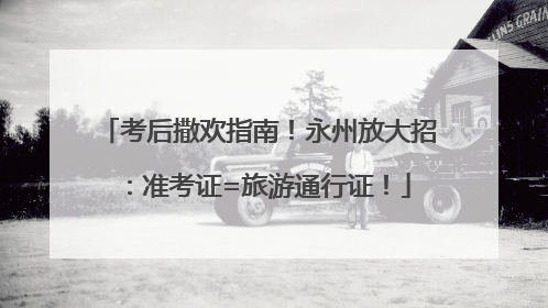 考后撒欢指南！永州放大招：准考证=旅游通行证！