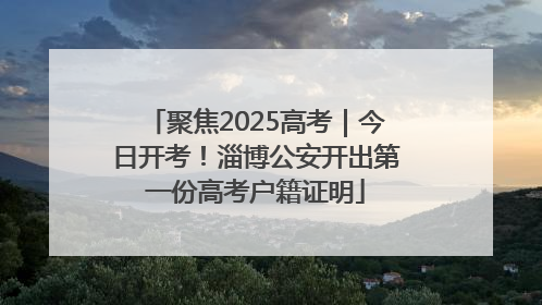 聚焦2025高考｜今日开考！淄博公安开出第一份高考户籍证明