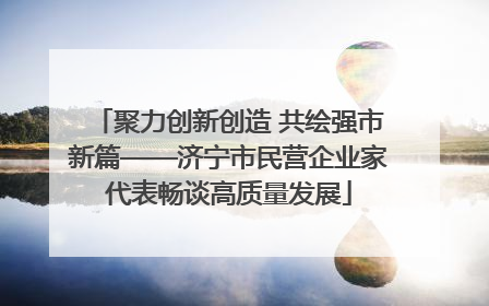 聚力创新创造 共绘强市新篇——济宁市民营企业家代表畅谈高质量发展