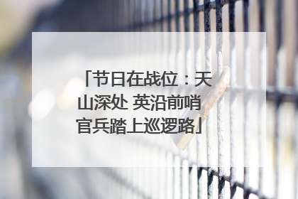 节日在战位：天山深处 英沿前哨官兵踏上巡逻路