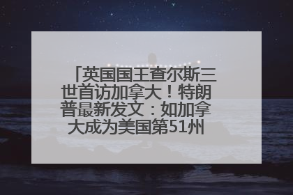 英国国王查尔斯三世首访加拿大！特朗普最新发文：如加拿大成为美国第51州可免费用“金穹”