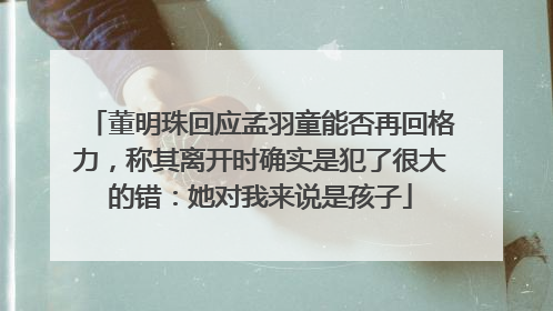 董明珠回应孟羽童能否再回格力，称其离开时确实是犯了很大的错：她对我来说是孩子