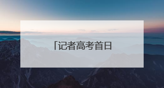 记者高考首日观察：各界合力，为梦想护航