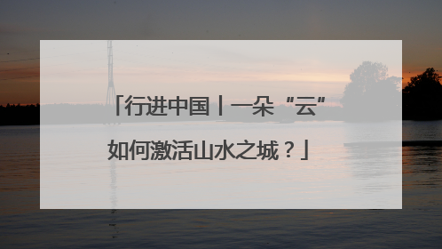 行进中国丨一朵“云”如何激活山水之城？