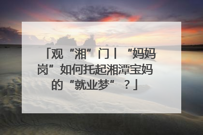 观“湘”门丨“妈妈岗”如何托起湘潭宝妈的“就业梦”？
