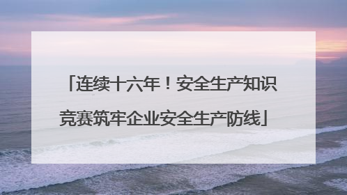 连续十六年！安全生产知识竞赛筑牢企业安全生产防线