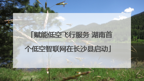 赋能低空飞行服务 湖南首个低空智联网在长沙县启动