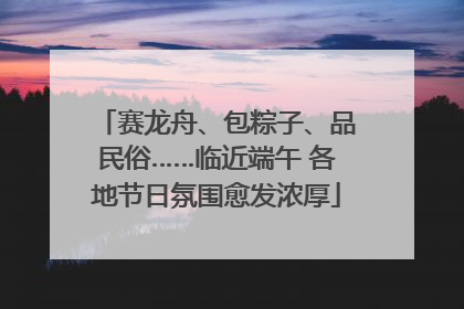 赛龙舟、包粽子、品民俗……临近端午 各地节日氛围愈发浓厚