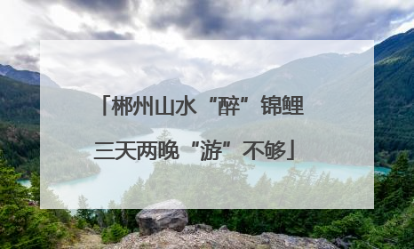 郴州山水“醉”锦鲤 三天两晚“游”不够