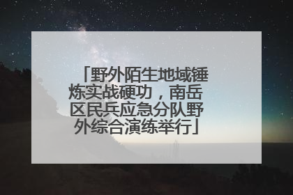 野外陌生地域锤炼实战硬功，南岳区民兵应急分队野外综合演练举行