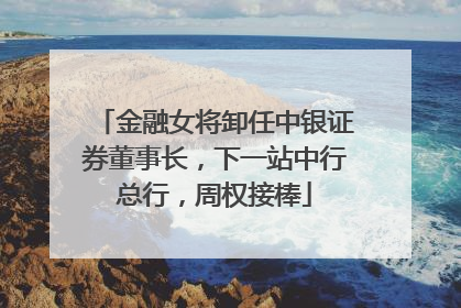 金融女将卸任中银证券董事长，下一站中行总行，周权接棒