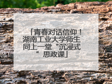 青春对话信仰！湖南工业大学师生同上一堂“沉浸式”思政课