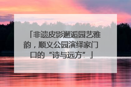 非遗皮影邂逅园艺雅韵，顺义公园演绎家门口的“诗与远方”