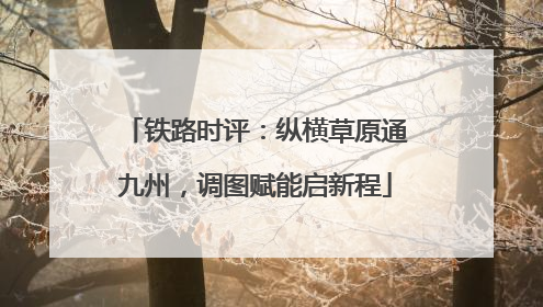 铁路时评：纵横草原通九州，调图赋能启新程