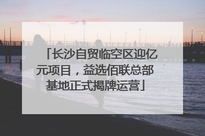 长沙自贸临空区迎亿元项目，益选佰联总部基地正式揭牌运营