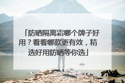 防晒隔离霜哪个牌子好用？看看哪款更有效，精选好用防晒等你选