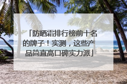 防晒霜排行榜前十名的牌子！实测，这些产品简直高口碑实力派
