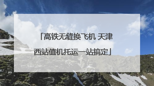 高铁无缝换飞机 天津西站值机托运一站搞定