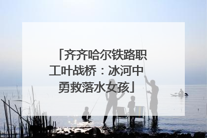 齐齐哈尔铁路职工叶战桥：冰河中勇救落水女孩