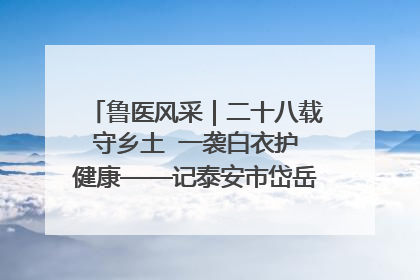 鲁医风采｜二十八载守乡土  一袭白衣护健康——记泰安市岱岳区满庄镇卫生院院长、主任医师张宝喜