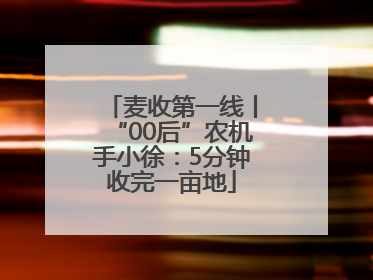 麦收第一线丨“00后”农机手小徐：5分钟收完一亩地