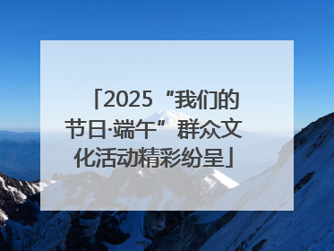2025“我们的节日·端午”群众文化活动精彩纷呈