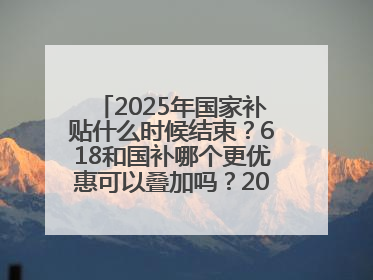 2025年国家补贴什么时候结束？618和国补哪个更优惠可以叠加吗？2025年国家补贴结束时间统一为12月31日