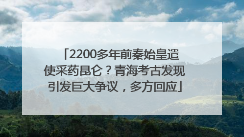 2200多年前秦始皇遣使采药昆仑？青海考古发现引发巨大争议，多方回应