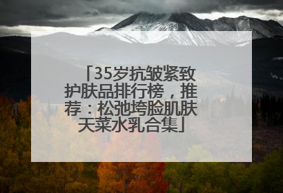 35岁抗皱紧致护肤品排行榜，推荐：松弛垮脸肌肤天菜水乳合集