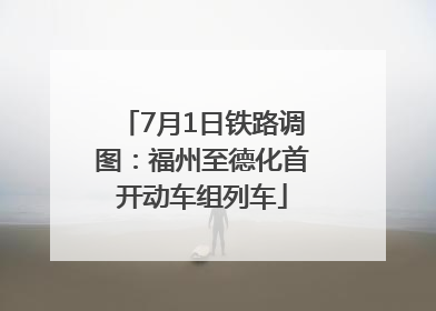 7月1日铁路调图：福州至德化首开动车组列车