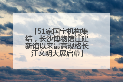 51家国宝机构集结，长沙博物馆迁建新馆以来最高规格长江文明大展启幕