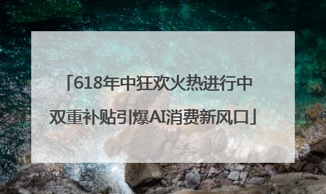 618年中狂欢火热进行中 双重补贴引爆AI消费新风口