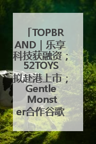 TOPBRAND｜乐享科技获融资；52TOYS拟赴港上市；Gentle Monster合作谷歌；Valentino传播官离职