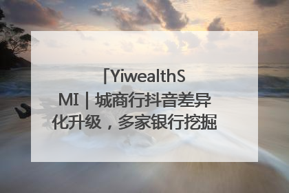 YiwealthSMI｜城商行抖音差异化升级，多家银行挖掘自身特色出圈！
